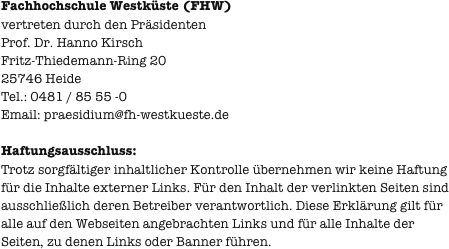 
Fachhochschule Westküste (FHW)
vertreten durch den Präsidenten  Prof. Dr. Hanno Kirsch Fritz-Thiedemann-Ring 20 25746 Heide Tel.: 0481 / 85 55 -0
Email: praesidium@fh-westkueste.de

Haftungsausschluss:
Trotz sorgfältiger inhaltlicher Kontrolle übernehmen wir keine Haftung für die Inhalte externer Links. Für den Inhalt der verlinkten Seiten sind ausschließlich deren Betreiber verantwortlich. Diese Erklärung gilt für alle auf den Webseiten angebrachten Links und für alle Inhalte der Seiten, zu denen Links oder Banner führen.
