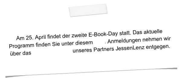 Am 25. April findet der zweite E-Book-Day statt. Das aktuelle Programm finden Sie unter diesem Link. Anmeldungen nehmen wir über das Kontaktformular unseres Partners JessenLenz entgegen.